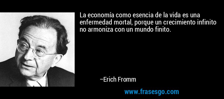 La economía como esencia de la vida es una enfermedad mortal, porque un crecimiento infinito no armoniza con un mundo finito. – Erich Fromm