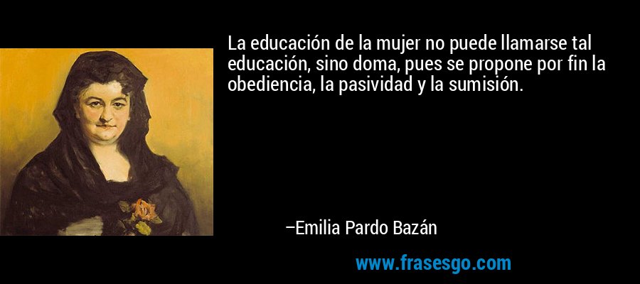 La educación de la mujer no puede llamarse tal educación, sino doma, pues se propone por fin la obediencia, la pasividad y la sumisión. – Emilia Pardo Bazán