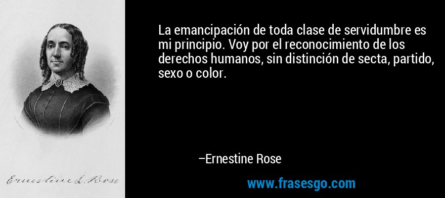 La emancipación de toda clase de servidumbre es mi principio. Voy por el reconocimiento de los derechos humanos, sin distinción de secta, partido, sexo o color. – Ernestine Rose