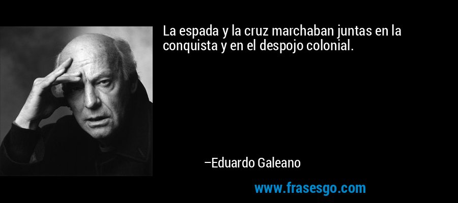 La espada y la cruz marchaban juntas en la conquista y en el despojo colonial. – Eduardo Galeano