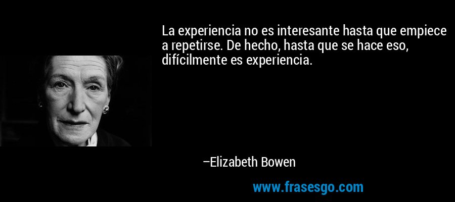 La experiencia no es interesante hasta que empiece a repetirse. De hecho, hasta que se hace eso, difícilmente es experiencia. – Elizabeth Bowen