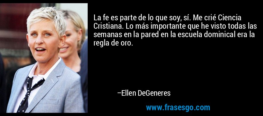 La fe es parte de lo que soy, sí. Me crié Ciencia Cristiana. Lo más importante que he visto todas las semanas en la pared en la escuela dominical era la regla de oro. – Ellen DeGeneres