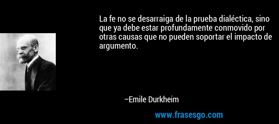 La fe no se desarraiga de la prueba dialéctica, sino que ya debe estar profundamente conmovido por otras causas que no pueden soportar el impacto de argumento. – Emile Durkheim