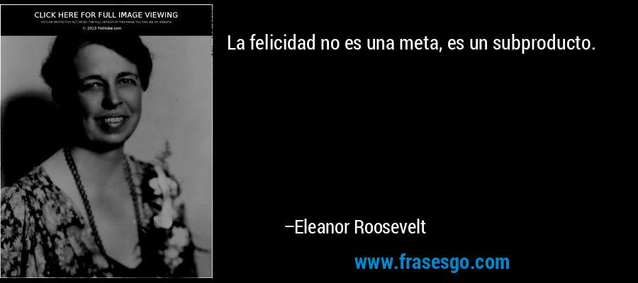 La felicidad no es una meta, es un subproducto. – Eleanor Roosevelt