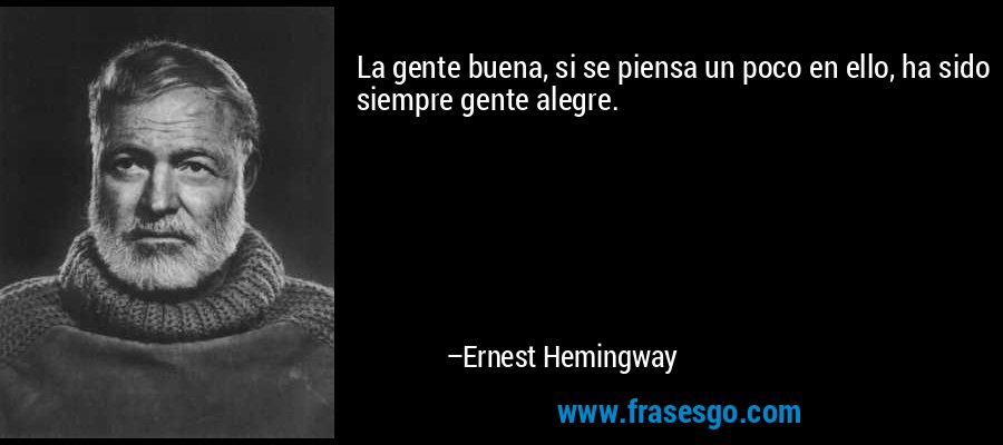 La gente buena, si se piensa un poco en ello, ha sido siempre gente alegre. – Ernest Hemingway