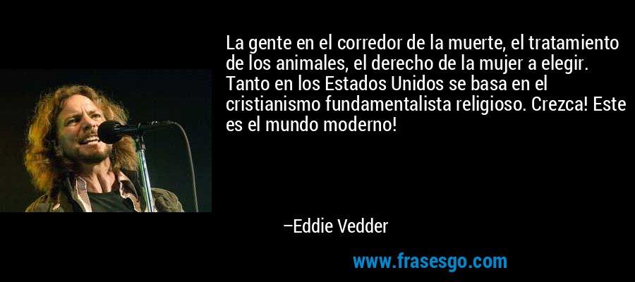 La gente en el corredor de la muerte, el tratamiento de los animales, el derecho de la mujer a elegir. Tanto en los Estados Unidos se basa en el cristianismo fundamentalista religioso. Crezca! Este es el mundo moderno! – Eddie Vedder