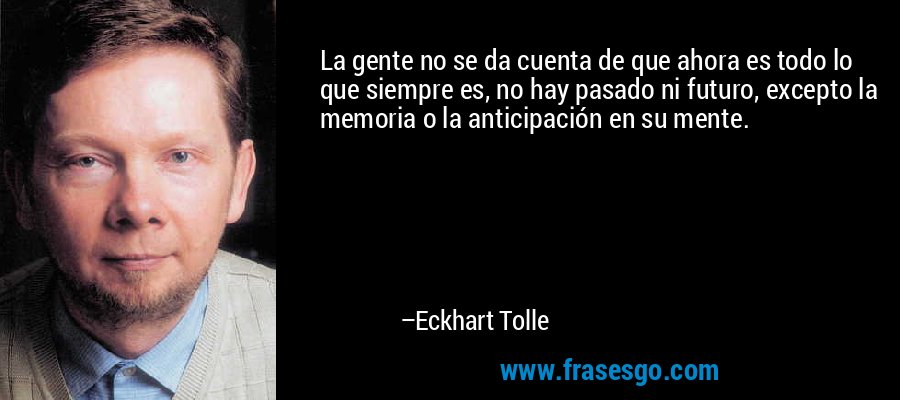 La gente no se da cuenta de que ahora es todo lo que siempre es, no hay pasado ni futuro, excepto la memoria o la anticipación en su mente. – Eckhart Tolle