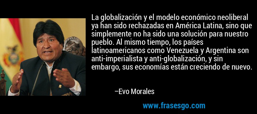 La globalización y el modelo económico neoliberal ya han sido rechazadas en América Latina, sino que simplemente no ha sido una solución para nuestro pueblo. Al mismo tiempo, los países latinoamericanos como Venezuela y Argentina son anti-imperialista y anti-globalización, y sin embargo, sus economías están creciendo de nuevo. – Evo Morales