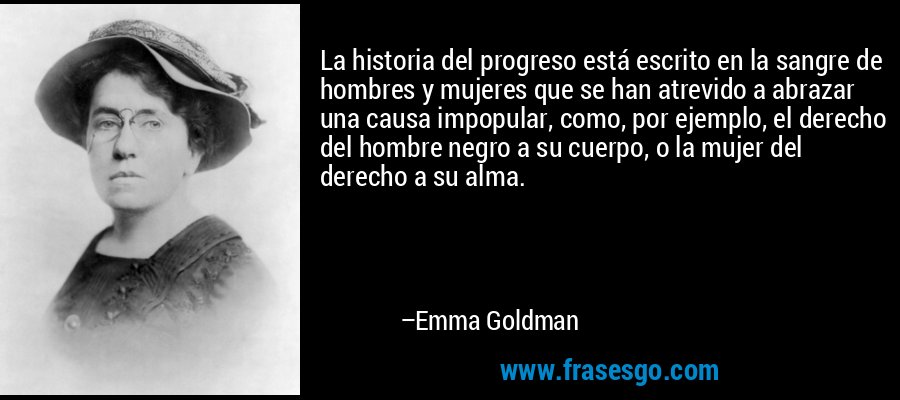 La historia del progreso está escrito en la sangre de hombres y mujeres que se han atrevido a abrazar una causa impopular, como, por ejemplo, el derecho del hombre negro a su cuerpo, o la mujer del derecho a su alma. – Emma Goldman