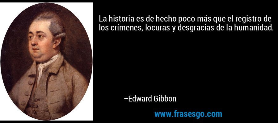 La historia es de hecho poco más que el registro de los crímenes, locuras y desgracias de la humanidad. – Edward Gibbon