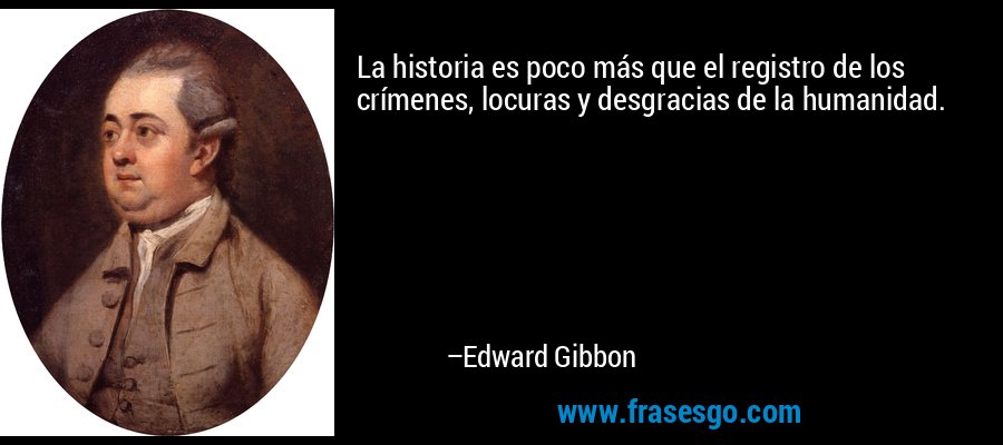 La historia es poco más que el registro de los crímenes, locuras y desgracias de la humanidad. – Edward Gibbon