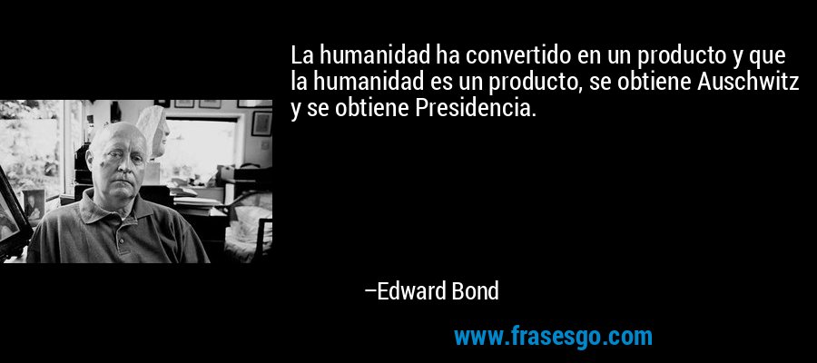 La humanidad ha convertido en un producto y que la humanidad es un producto, se obtiene Auschwitz y se obtiene Presidencia. – Edward Bond