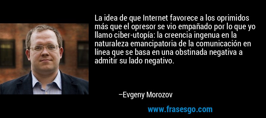 La idea de que Internet favorece a los oprimidos más que el opresor se vio empañado por lo que yo llamo ciber-utopía: la creencia ingenua en la naturaleza emancipatoria de la comunicación en línea que se basa en una obstinada negativa a admitir su lado negativo. – Evgeny Morozov