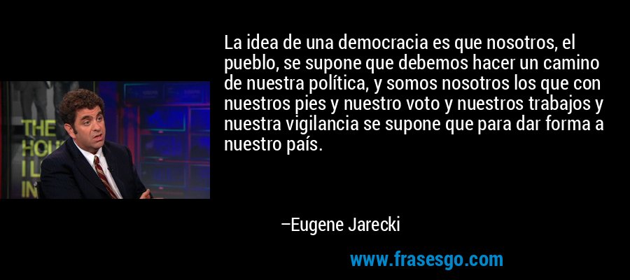 La idea de una democracia es que nosotros, el pueblo, se supone que debemos hacer un camino de nuestra política, y somos nosotros los que con nuestros pies y nuestro voto y nuestros trabajos y nuestra vigilancia se supone que para dar forma a nuestro país. – Eugene Jarecki