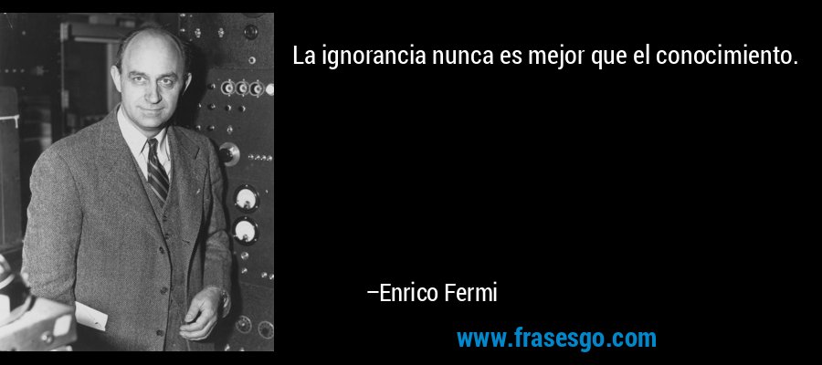 La ignorancia nunca es mejor que el conocimiento. – Enrico Fermi