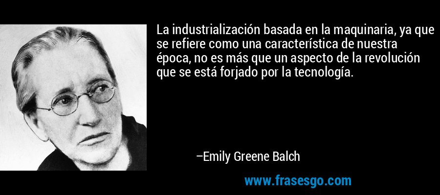 La industrialización basada en la maquinaria, ya que se refiere como una característica de nuestra época, no es más que un aspecto de la revolución que se está forjado por la tecnología. – Emily Greene Balch