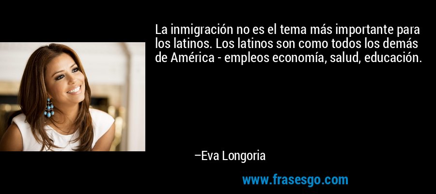 La inmigración no es el tema más importante para los latinos. Los latinos son como todos los demás de América - empleos economía, salud, educación. – Eva Longoria