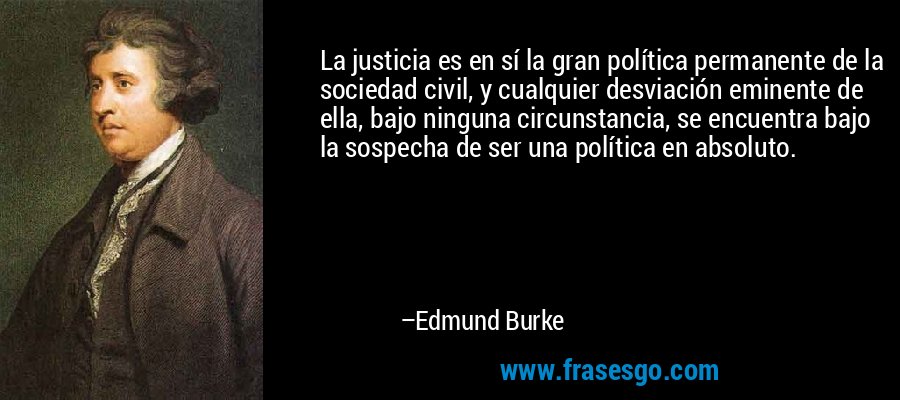 La justicia es en sí la gran política permanente de la sociedad civil, y cualquier desviación eminente de ella, bajo ninguna circunstancia, se encuentra bajo la sospecha de ser una política en absoluto. – Edmund Burke
