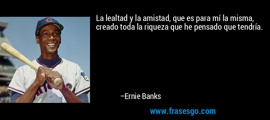 La lealtad y la amistad, que es para mí la misma, creado toda la riqueza que he pensado que tendría. – Ernie Banks