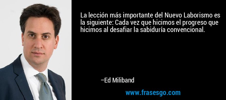 La lección más importante del Nuevo Laborismo es la siguiente: Cada vez que hicimos el progreso que hicimos al desafiar la sabiduría convencional. – Ed Miliband