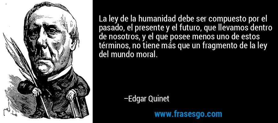 La ley de la humanidad debe ser compuesto por el pasado, el presente y el futuro, que llevamos dentro de nosotros, y el que posee menos uno de estos términos, no tiene más que un fragmento de la ley del mundo moral. – Edgar Quinet