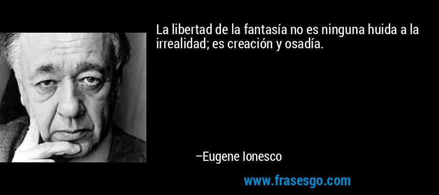 La libertad de la fantasía no es ninguna huida a la irrealidad; es creación y osadía. – Eugene Ionesco