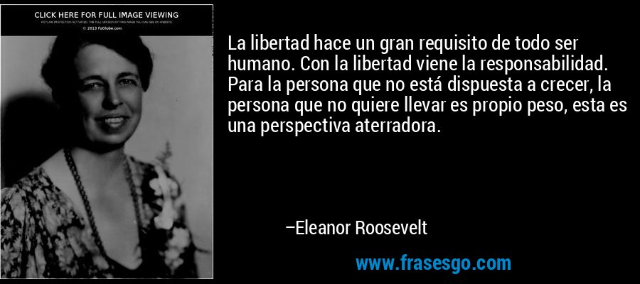La libertad hace un gran requisito de todo ser humano. Con la libertad viene la responsabilidad. Para la persona que no está dispuesta a crecer, la persona que no quiere llevar es propio peso, esta es una perspectiva aterradora. – Eleanor Roosevelt