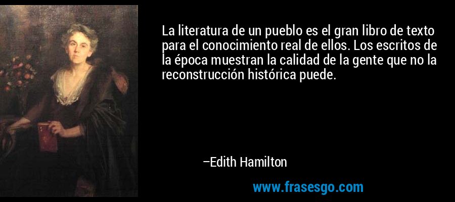 La literatura de un pueblo es el gran libro de texto para el conocimiento real de ellos. Los escritos de la época muestran la calidad de la gente que no la reconstrucción histórica puede. – Edith Hamilton