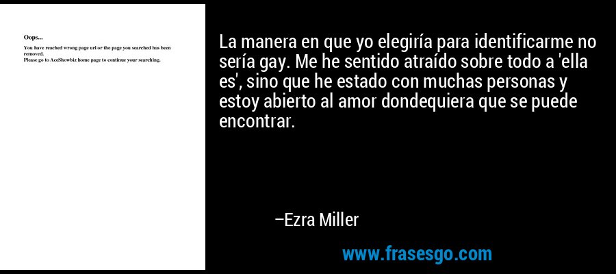 La manera en que yo elegiría para identificarme no sería gay. Me he sentido atraído sobre todo a 'ella es', sino que he estado con muchas personas y estoy abierto al amor dondequiera que se puede encontrar. – Ezra Miller