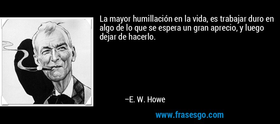 La mayor humillación en la vida, es trabajar duro en algo de lo que se espera un gran aprecio, y luego dejar de hacerlo. – E. W. Howe