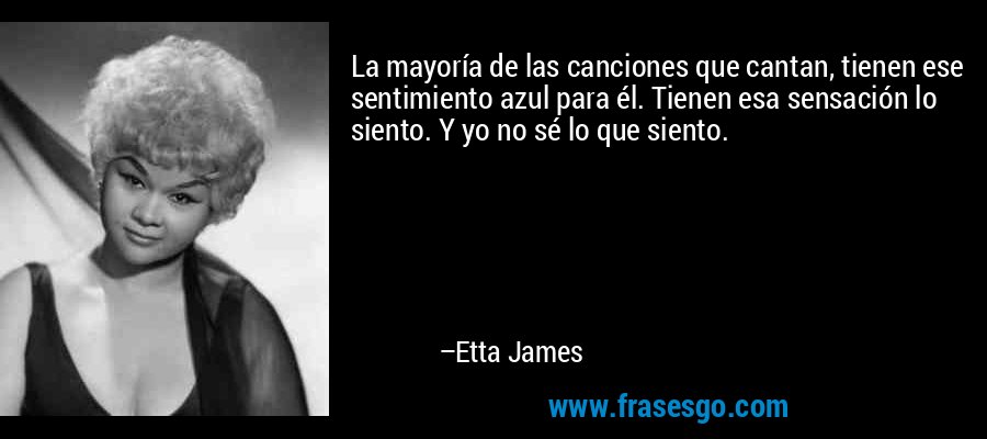 La mayoría de las canciones que cantan, tienen ese sentimiento azul para él. Tienen esa sensación lo siento. Y yo no sé lo que siento. – Etta James