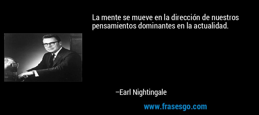 La mente se mueve en la dirección de nuestros pensamientos dominantes en la actualidad. – Earl Nightingale