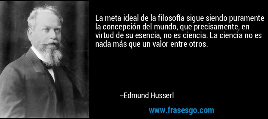 La meta ideal de la filosofía sigue siendo puramente la concepción del mundo, que precisamente, en virtud de su esencia, no es ciencia. La ciencia no es nada más que un valor entre otros. – Edmund Husserl