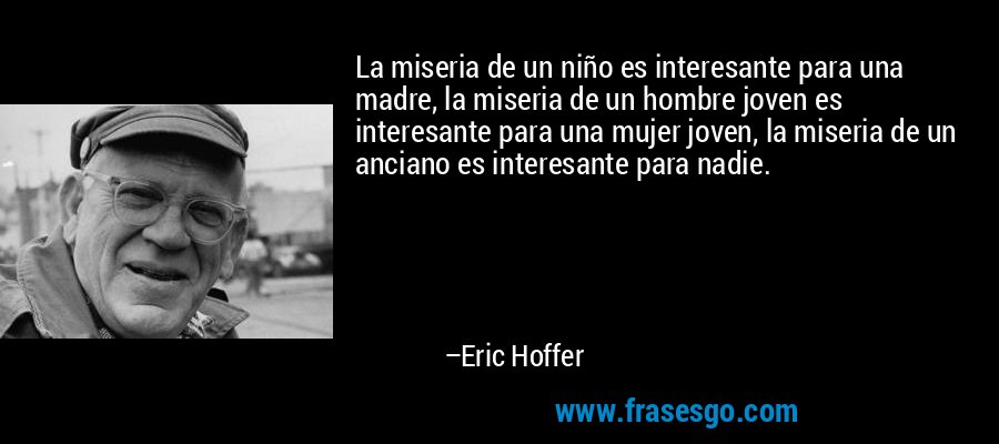 La miseria de un niño es interesante para una madre, la miseria de un hombre joven es interesante para una mujer joven, la miseria de un anciano es interesante para nadie. – Eric Hoffer