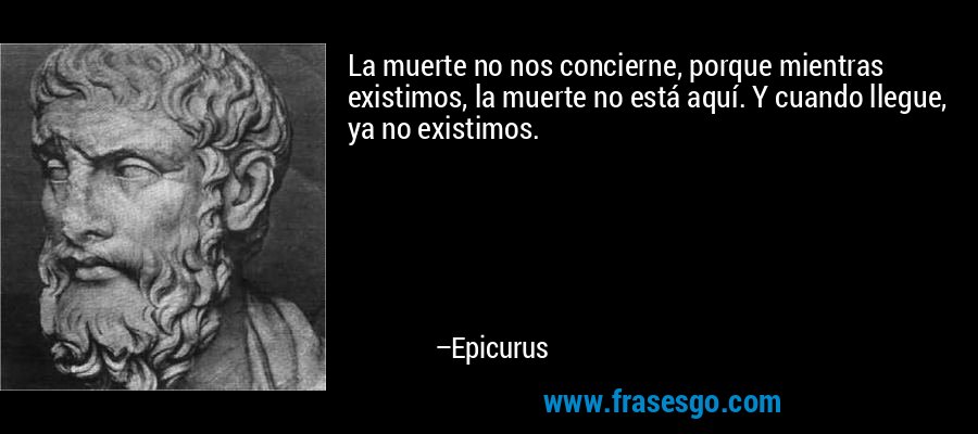 La muerte no nos concierne, porque mientras existimos, la muerte no está aquí. Y cuando llegue, ya no existimos. – Epicurus