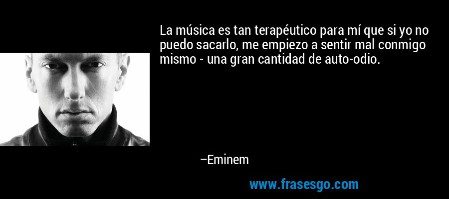La música es tan terapéutico para mí que si yo no puedo sacarlo, me empiezo a sentir mal conmigo mismo - una gran cantidad de auto-odio. – Eminem