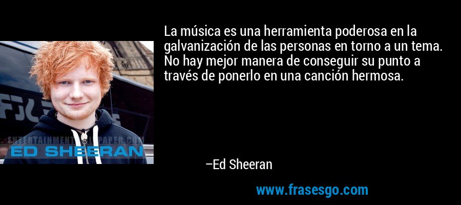 La música es una herramienta poderosa en la galvanización de las personas en torno a un tema. No hay mejor manera de conseguir su punto a través de ponerlo en una canción hermosa. – Ed Sheeran