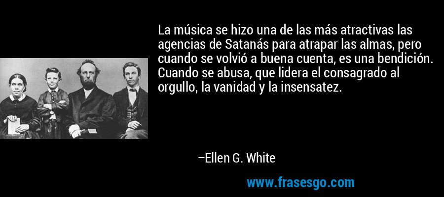 La música se hizo una de las más atractivas las agencias de Satanás para atrapar las almas, pero cuando se volvió a buena cuenta, es una bendición. Cuando se abusa, que lidera el consagrado al orgullo, la vanidad y la insensatez. – Ellen G. White