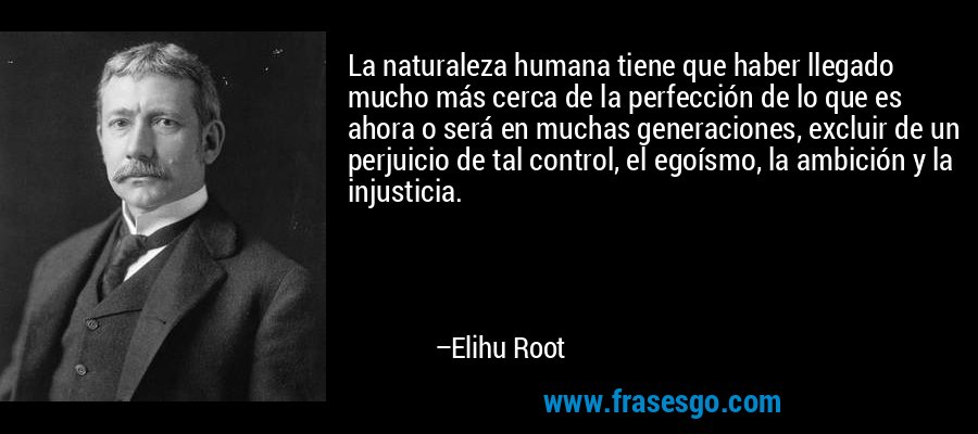 La naturaleza humana tiene que haber llegado mucho más cerca de la perfección de lo que es ahora o será en muchas generaciones, excluir de un perjuicio de tal control, el egoísmo, la ambición y la injusticia. – Elihu Root