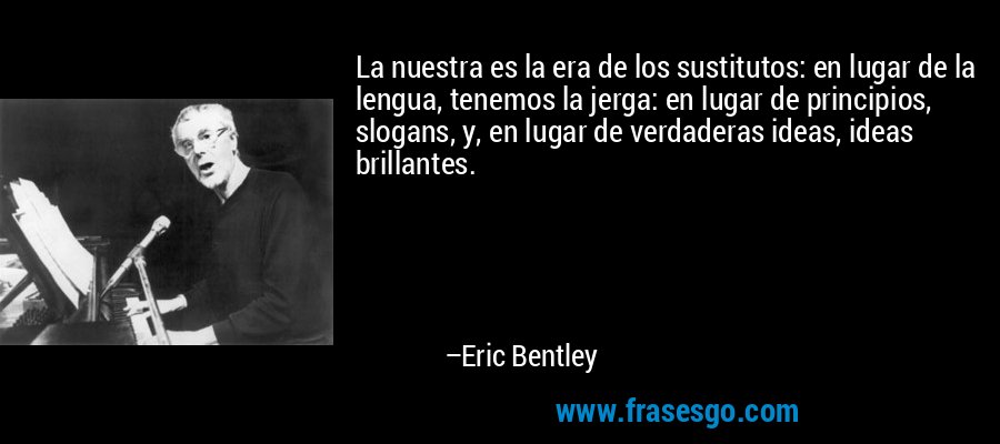 La nuestra es la era de los sustitutos: en lugar de la lengua, tenemos la jerga: en lugar de principios, slogans, y, en lugar de verdaderas ideas, ideas brillantes. – Eric Bentley