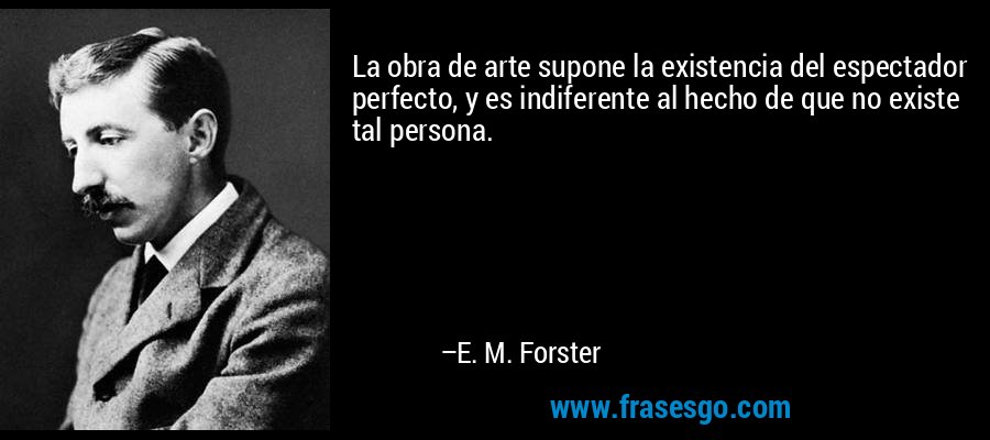 La obra de arte supone la existencia del espectador perfecto, y es indiferente al hecho de que no existe tal persona. – E. M. Forster