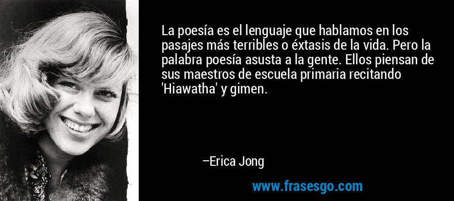 La poesía es el lenguaje que hablamos en los pasajes más terribles o éxtasis de la vida. Pero la palabra poesía asusta a la gente. Ellos piensan de sus maestros de escuela primaria recitando 'Hiawatha' y gimen. – Erica Jong