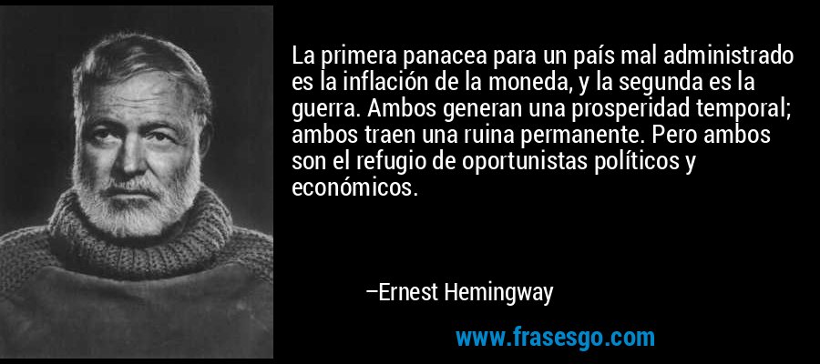 La primera panacea para un país mal administrado es la inflación de la moneda, y la segunda es la guerra. Ambos generan una prosperidad temporal; ambos traen una ruina permanente. Pero ambos son el refugio de oportunistas políticos y económicos. – Ernest Hemingway