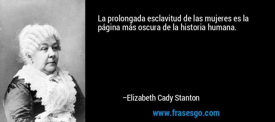 La prolongada esclavitud de las mujeres es la página más oscura de la historia humana. – Elizabeth Cady Stanton