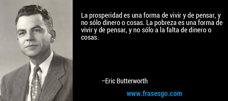 La prosperidad es una forma de vivir y de pensar, y no sólo dinero o cosas. La pobreza es una forma de vivir y de pensar, y no sólo a la falta de dinero o cosas. – Eric Butterworth