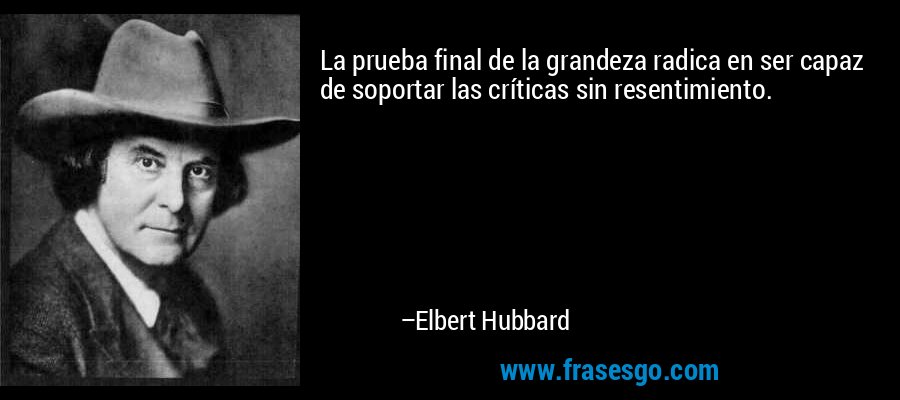 La prueba final de la grandeza radica en ser capaz de soportar las críticas sin resentimiento. – Elbert Hubbard