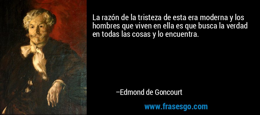 La razón de la tristeza de esta era moderna y los hombres que viven en ella es que busca la verdad en todas las cosas y lo encuentra. – Edmond de Goncourt
