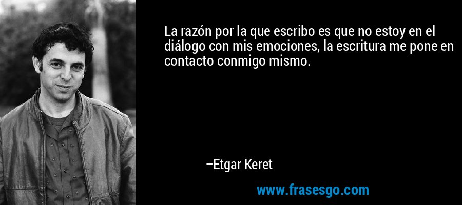 La razón por la que escribo es que no estoy en el diálogo con mis emociones, la escritura me pone en contacto conmigo mismo. – Etgar Keret