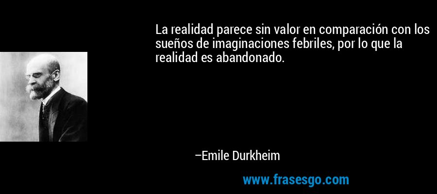 La realidad parece sin valor en comparación con los sueños de imaginaciones febriles, por lo que la realidad es abandonado. – Emile Durkheim