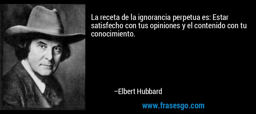La receta de la ignorancia perpetua es: Estar satisfecho con tus opiniones y el contenido con tu conocimiento. – Elbert Hubbard